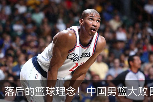 落后的篮球理念！中国男篮大败日本，输球原因揭开，特殊日子添堵
